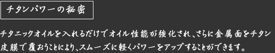 チタンパワーの秘密　チタニックオイルを入れるだけでオイル性能が強化され、さらに金属面をチタン皮膜で覆おうことにより、スムーズに軽くパワーをアップすることができます。